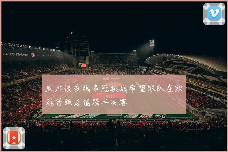 瓜帅谈多线争冠挑战希望球队在欧冠晋级后能踢半决赛