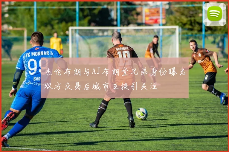 杰伦布朗与AJ布朗堂兄弟身份曝光双方交易后城市互换引关注