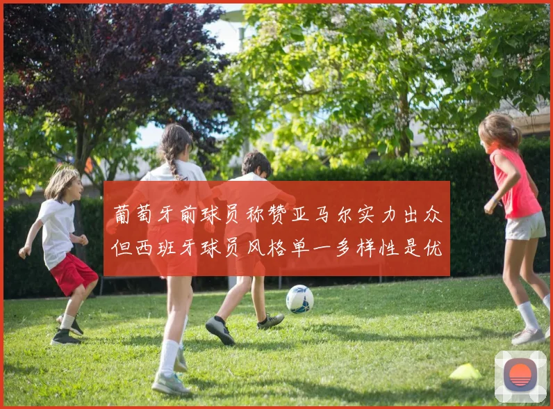 葡萄牙前球员称赞亚马尔实力出众但西班牙球员风格单一多样性是优势