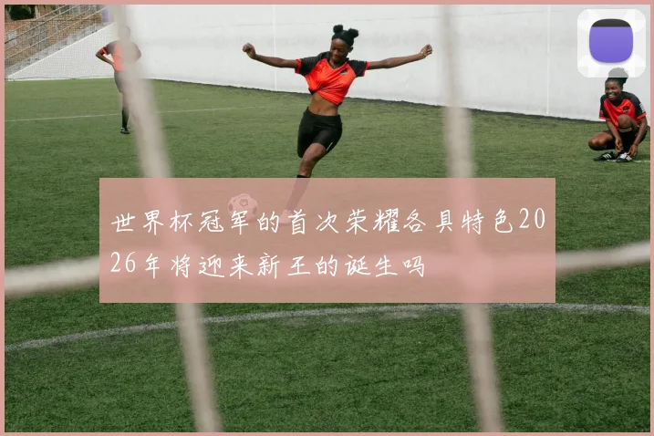 世界杯冠军的首次荣耀各具特色2026年将迎来新王的诞生吗