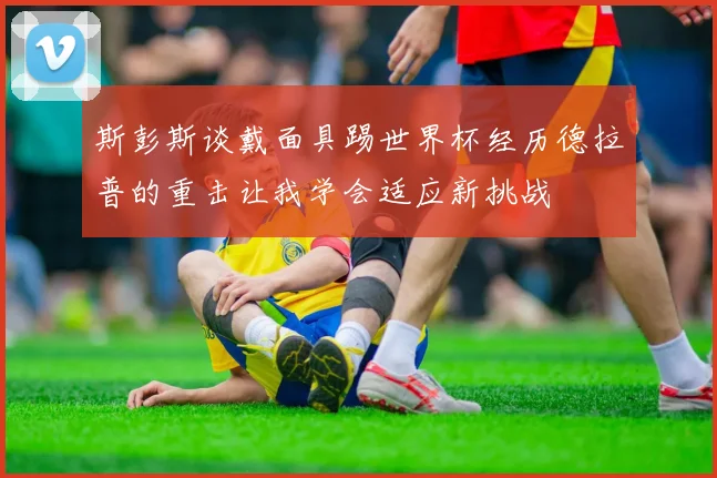 斯彭斯谈戴面具踢世界杯经历德拉普的重击让我学会适应新挑战