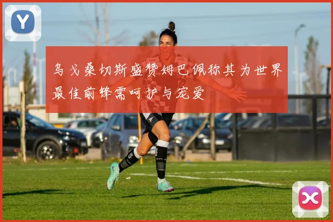乌戈桑切斯盛赞姆巴佩称其为世界最佳前锋需呵护与宠爱