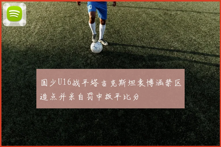 国少U16战平塔吉克斯坦袁博涵禁区造点并亲自罚中扳平比分