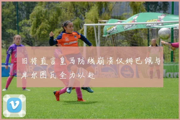 旧将直言皇马防线崩溃仅姆巴佩与库尔图瓦全力以赴