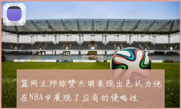 篮网主帅称赞杰明表现出色认为他在NBA中展现了应有的侵略性