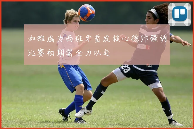 加维成为西班牙首发核心德帅强调比赛初期需全力以赴