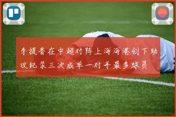 李提香在中超对阵上海海港创下助攻纪录三次成单一对手最多球员