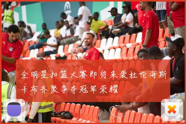 全明星扣篮大赛即将来袭杜伦海斯卡布齐聚争夺冠军荣耀