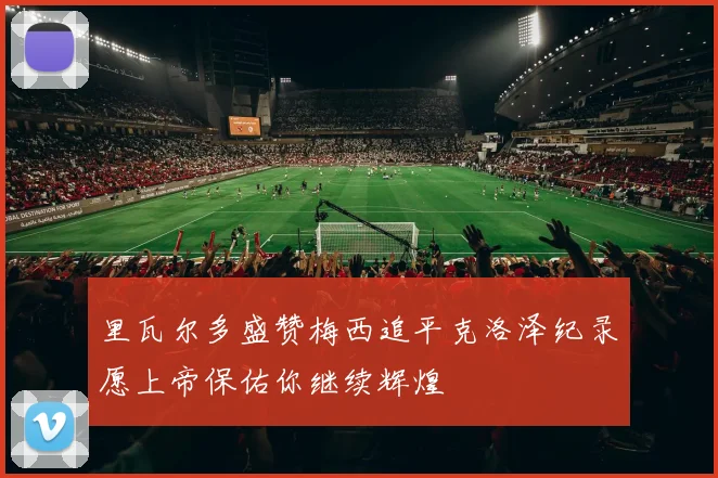 里瓦尔多盛赞梅西追平克洛泽纪录愿上帝保佑你继续辉煌