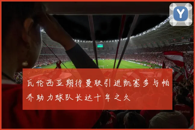 瓦伦西亚期待曼联引进凯塞多与帕乔助力球队长达十年之久