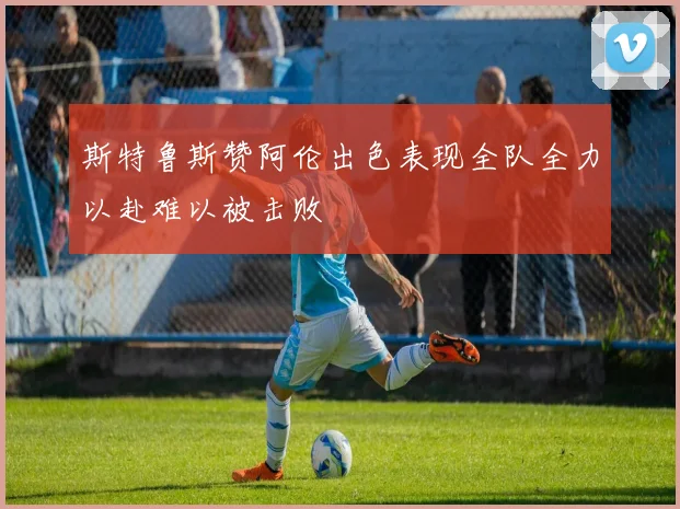 斯特鲁斯赞阿伦出色表现全队全力以赴难以被击败
