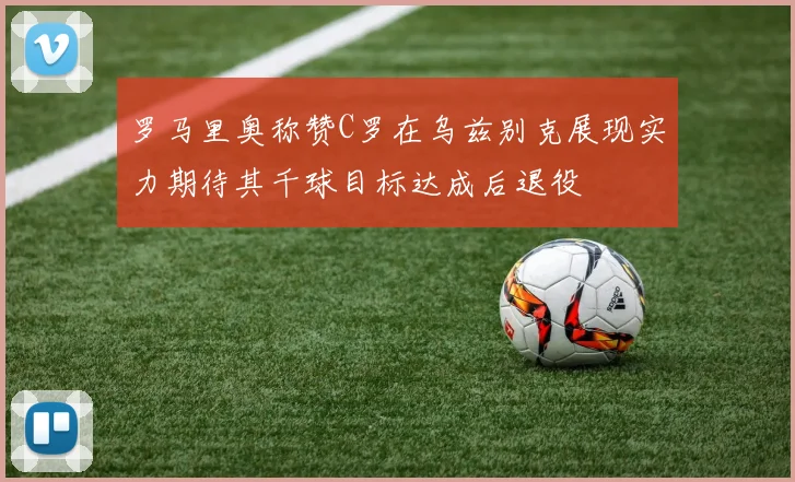罗马里奥称赞C罗在乌兹别克展现实力期待其千球目标达成后退役