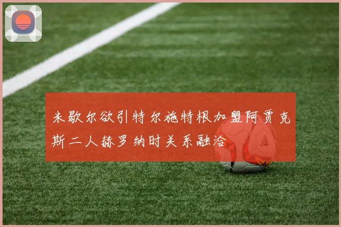 米歇尔欲引特尔施特根加盟阿贾克斯二人赫罗纳时关系融洽