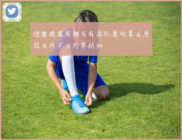 德隆透露布朗或有离队意向幕后原因或许不为外界所知