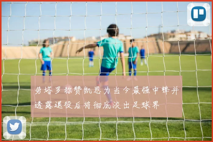 劳塔罗称赞凯恩为当今最强中锋并透露退役后将彻底淡出足球界