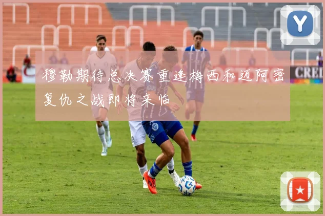穆勒期待总决赛重逢梅西和迈阿密复仇之战即将来临
