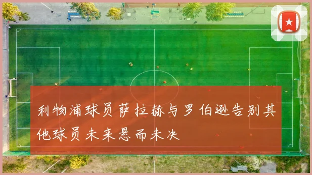 利物浦球员萨拉赫与罗伯逊告别其他球员未来悬而未决